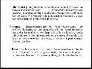 0 Literatura gris:(también denominada como literatura no
convencional, literatura semipublicada o literatura
invisible) es cualquier tipo de documento que no se difunde
por los canales ordinarios de publicación comercial, y que
por tanto plantea problemas de acceso.
0 Prensa: El periodismo escrito, o periódico como se
prefiera llamarle, es una pequeña pila de papel impresa,
que todas las mañanas nos llega a la calle o a la casa, con la
salida del sol y nos muestra cómo se mueve el mundo a la
vez que nos movemos con éste, a veces sin percatarnos
siquiera de ello.
0 Tesauros: Instrumento de control terminológico utilizado
para trasponer a un lenguaje más estricto el idioma
natural empleado en los documentos y por los indizadores.
 
