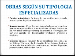 OBRAS SEGÚN SU TIPOLOGIA
ESPECIALIZADAS
0 Fuentes estadísticas: Se trata de una entidad que recopila,
procesa y distribuye datos estadísticos
0 Normas técnicas: Es un documento aprobado por un organismo
reconocido que establece especificaciones técnicas basadas en
los resultados de la experiencia y del desarrollo tecnológico, que
hay que cumplir en determinados productos, procesos o
servicios.
0 Informes anuales: Resumen de las actividades comerciales de
los últimos 12 meses y la divulgación de los factores de riesgo,
los procedimientos judiciales pendientes, los cambios de gestión,
y declaraciones con visión de futuro.
 