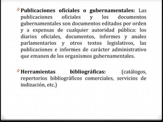 0 Publicaciones oficiales o gubernamentales: Las
publicaciones oficiales y los documentos
gubernamentales son documentos editados por orden
y a expensas de cualquier autoridad pública: los
diarios oficiales, documentos, informes y anales
parlamentarios y otros textos legislativos, las
publicaciones e informes de carácter administrativo
que emanen de los organismos gubernamentales.
0 Herramientas bibliográficas: (catálogos,
repertorios bibliográficos comerciales, servicios de
indización, etc.)
 