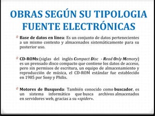 OBRAS SEGÚN SU TIPOLOGIA
FUENTE ELECTRÓNICAS
0 Base de datos en linea: Es un conjunto de datos pertenecientes
a un mismo contexto y almacenados sistemáticamente para su
posterior uso.
0 CD-ROMs:(siglas del inglés Compact Disc - Read Only Memory)
es un prensado disco compacto que contiene los datos de acceso,
pero sin permisos de escritura, un equipo de almacenamiento y
reproducción de música, el CD-ROM estándar fue establecido
en 1985 por Sony y Philis.
0 Motores de Busqueda: También conocido como buscador, es
un sistema informático que busca archivos almacenados
en servidores web, gracias a su «spider».
 