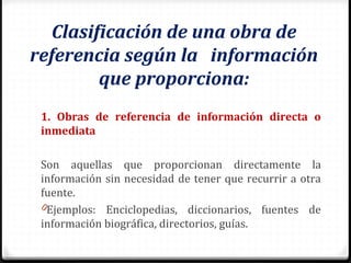 Clasificación de una obra de
referencia según la información
que proporciona:
1. Obras de referencia de información directa o
inmediata
Son aquellas que proporcionan directamente la
información sin necesidad de tener que recurrir a otra
fuente.
0Ejemplos: Enciclopedias, diccionarios, fuentes de
información biográfica, directorios, guías.
 