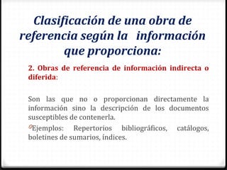 Clasificación de una obra de
referencia según la información
que proporciona:
2. Obras de referencia de información indirecta o
diferida:
Son las que no o proporcionan directamente la
información sino la descripción de los documentos
susceptibles de contenerla.
0Ejemplos: Repertorios bibliográficos, catálogos,
boletines de sumarios, índices.
 