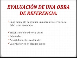 EVALUACIÓN DE UNA OBRA
DE REFERENCIA:
0 En el momento de evaluar una obra de referencia se
debe tener en cuenta:
Encontrar sello editorial autor
 Idoneidad
Actualidad de los contenidos
Valor histórico en algunos casos.
 