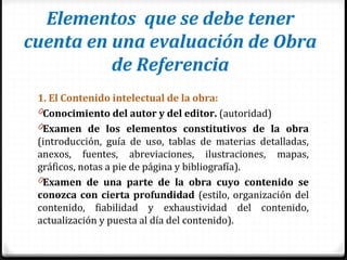 Elementos que se debe tener
cuenta en una evaluación de Obra
de Referencia
1. El Contenido intelectual de la obra:
0Conocimiento del autor y del editor. (autoridad)
0Examen de los elementos constitutivos de la obra
(introducción, guía de uso, tablas de materias detalladas,
anexos, fuentes, abreviaciones, ilustraciones, mapas,
gráficos, notas a pie de página y bibliografía).
0Examen de una parte de la obra cuyo contenido se
conozca con cierta profundidad (estilo, organización del
contenido, fiabilidad y exhaustividad del contenido,
actualización y puesta al día del contenido).
 