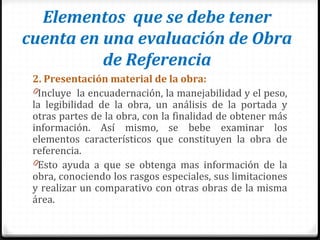 Elementos que se debe tener
cuenta en una evaluación de Obra
de Referencia
2. Presentación material de la obra:
0Incluye la encuadernación, la manejabilidad y el peso,
la legibilidad de la obra, un análisis de la portada y
otras partes de la obra, con la finalidad de obtener más
información. Así mismo, se bebe examinar los
elementos característicos que constituyen la obra de
referencia.
0Esto ayuda a que se obtenga mas información de la
obra, conociendo los rasgos especiales, sus limitaciones
y realizar un comparativo con otras obras de la misma
área.
 