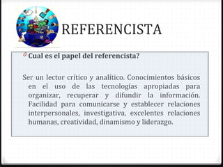 REFERENCISTA
0 Cual es el papel del referencista?
Ser un lector crítico y analítico. Conocimientos básicos
en el uso de las tecnologías apropiadas para
organizar, recuperar y difundir la información.
Facilidad para comunicarse y establecer relaciones
interpersonales, investigativa, excelentes relaciones
humanas, creatividad, dinamismo y liderazgo.
 