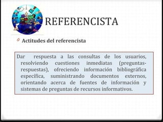 REFERENCISTA
0 Actitudes del referencista
Dar respuesta a las consultas de los usuarios,
resolviendo cuestiones inmediatas (preguntas-
respuestas), ofreciendo información bibliográfica
específica, suministrando documentos externos,
orientando acerca de fuentes de información y
sistemas de preguntas de recursos informativos.
 