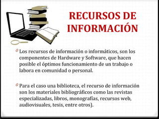 RECURSOS DE
INFORMACIÓN
0 Los recursos de información o informáticos, son los
componentes de Hardware y Software, que hacen
posible el óptimos funcionamiento de un trabajo o
labora en comunidad o personal.
0 Para el caso una biblioteca, el recurso de información
son los materiales bibliográficos como las revistas
especializadas, libros, monografías, recursos web,
audiovisuales, tesis, entre otros).
 