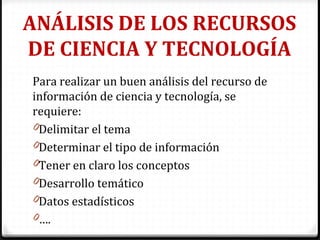 ANÁLISIS DE LOS RECURSOS
DE CIENCIA Y TECNOLOGÍA
Para realizar un buen análisis del recurso de
información de ciencia y tecnología, se
requiere:
0Delimitar el tema
0Determinar el tipo de información
0Tener en claro los conceptos
0Desarrollo temático
0Datos estadísticos
0….
 