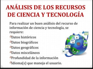 ANÁLISIS DE LOS RECURSOS
DE CIENCIA Y TECNOLOGÍA
Para realizar un buen análisis del recurso de
información de ciencia y tecnología, se
requiere:
0Datos históricos
0Datos biográficos
0Datos geográficos
0Datos misceláneos
0Profundidad de la información
0Idioma(s) que maneja el usuario.
 