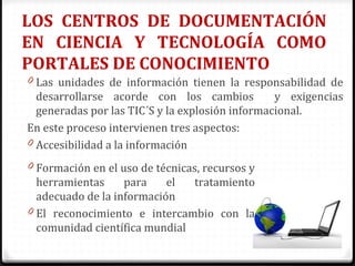 LOS CENTROS DE DOCUMENTACIÓN
EN CIENCIA Y TECNOLOGÍA COMO
PORTALES DE CONOCIMIENTO
0 Las unidades de información tienen la responsabilidad de
desarrollarse acorde con los cambios y exigencias
generadas por las TIC´S y la explosión informacional.
En este proceso intervienen tres aspectos:
0 Accesibilidad a la información
0 Formación en el uso de técnicas, recursos y
herramientas para el tratamiento
adecuado de la información
0 El reconocimiento e intercambio con la
comunidad científica mundial
 