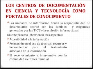 LOS CENTROS DE DOCUMENTACIÓN
EN CIENCIA Y TECNOLOGÍA COMO
PORTALES DE CONOCIMIENTO
0 Las unidades de información tienen la responsabilidad de
desarrollarse acorde con los cambios y exigencias
generadas por las TIC´S y la explosión informacional.
En este proceso intervienen tres aspectos:
0 Accesibilidad a la información
0 Formación en el uso de técnicas, recursos y
herramientas para el tratamiento
adecuado de la información
0 El reconocimiento e intercambio con la
comunidad científica mundial
 