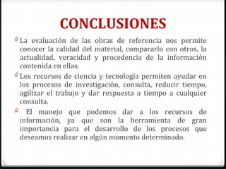 CONCLUSIONES
0 La evaluación de las obras de referencia nos permite
conocer la calidad del material, compararlo con otros, la
actualidad, veracidad y procedencia de la información
contenida en ellas.
0 Los recursos de ciencia y tecnología permiten ayudar en
los procesos de investigación, consulta, reducir tiempo,
agilizar el trabajo y dar respuesta a tiempo a cualquier
consulta.
0 El manejo que podemos dar a los recursos de
información, ya que son la herramienta de gran
importancia para el desarrollo de los procesos que
deseamos realizar en algún momento determinado.
 