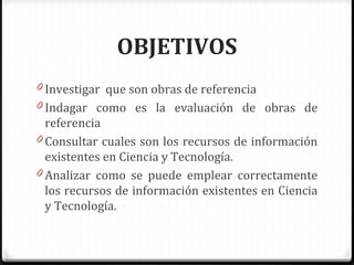 OBJETIVOS
0 Investigar que son obras de referencia
0 Indagar como es la evaluación de obras de
referencia
0 Consultar cuales son los recursos de información
existentes en Ciencia y Tecnología.
0 Analizar como se puede emplear correctamente
los recursos de información existentes en Ciencia
y Tecnología.
 