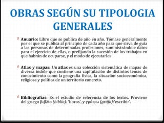 OBRAS SEGÚN SU TIPOLOGIA
GENERALES
0 Anuario: Libro que se publica de año en año. Tómase generalmente
por el que se publica al principio de cada año para que sirva de guía
a las personas de determinadas profesiones, suministrándole datos
para el ejercicio de ellas, o prefijando la sucesión de los trabajos en
que habrán de ocuparse, y el modo de ejecutarlos
0 Atlas y mapas: Un atlas es una colección sistemática de mapas de
diversa índole que contiene una capitulación de distintos temas de
conocimiento como la geografía física, la situación socioeconómica,
religiosa y política de un territorio concreto.
0 Bibliografías: Es el estudio de referencia de los textos. Proviene
del griego βιβλίο (biblío): ‘libros’, y γράφω (gráfo):‘escribir’.
 