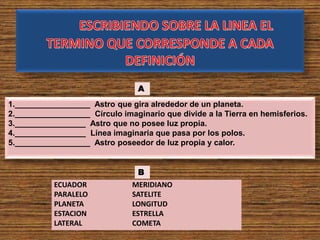 ECUADOR
PARALELO
PLANETA
ESTACION
LATERAL
MERIDIANO
SATELITE
LONGITUD
ESTRELLA
COMETA
1._________________ Astro que gira alrededor de un planeta.
2._________________ Círculo imaginario que divide a la Tierra en hemisferios.
3.________________ Astro que no posee luz propia.
4.________________ Línea imaginaria que pasa por los polos.
5._________________ Astro poseedor de luz propia y calor.
B
A
 