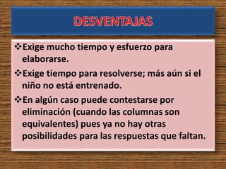 Exige mucho tiempo y esfuerzo para
elaborarse.
Exige tiempo para resolverse; más aún si el
niño no está entrenado.
En algún caso puede contestarse por
eliminación (cuando las columnas son
equivalentes) pues ya no hay otras
posibilidades para las respuestas que faltan.
 