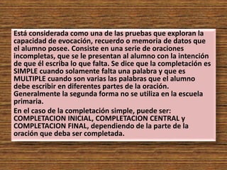 Está considerada como una de las pruebas que exploran la
capacidad de evocación, recuerdo o memoria de datos que
el alumno posee. Consiste en una serie de oraciones
incompletas, que se le presentan al alumno con la intención
de que él escriba lo que falta. Se dice que la completación es
SIMPLE cuando solamente falta una palabra y que es
MULTIPLE cuando son varias las palabras que el alumno
debe escribir en diferentes partes de la oración.
Generalmente la segunda forma no se utiliza en la escuela
primaria.
En el caso de la completación simple, puede ser:
COMPLETACION INICIAL, COMPLETACION CENTRAL y
COMPLETACION FINAL, dependiendo de la parte de la
oración que deba ser completada.
 