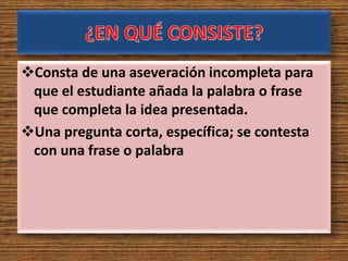 Consta de una aseveración incompleta para
que el estudiante añada la palabra o frase
que completa la idea presentada.
Una pregunta corta, específica; se contesta
con una frase o palabra
 