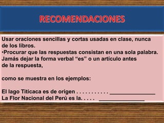 Usar oraciones sencillas y cortas usadas en clase, nunca
de los libros.
•Procurar que las respuestas consistan en una sola palabra.
Jamás dejar la forma verbal “es” o un artículo antes
de la respuesta,
como se muestra en los ejemplos:
El lago Titicaca es de origen . . . . . . . . . . . _______________
La Flor Nacional del Perú es la. . . . . _______________
 