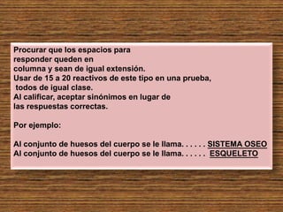 Procurar que los espacios para
responder queden en
columna y sean de igual extensión.
Usar de 15 a 20 reactivos de este tipo en una prueba,
todos de igual clase.
Al calificar, aceptar sinónimos en lugar de
las respuestas correctas.
Por ejemplo:
Al conjunto de huesos del cuerpo se le llama. . . . . . SISTEMA OSEO
Al conjunto de huesos del cuerpo se le llama. . . . . . ESQUELETO
 