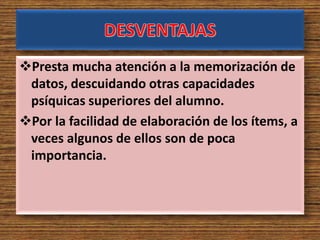 Presta mucha atención a la memorización de
datos, descuidando otras capacidades
psíquicas superiores del alumno.
Por la facilidad de elaboración de los ítems, a
veces algunos de ellos son de poca
importancia.
 