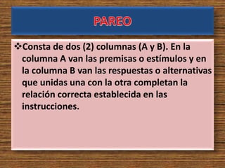 Consta de dos (2) columnas (A y B). En la
columna A van las premisas o estímulos y en
la columna B van las respuestas o alternativas
que unidas una con la otra completan la
relación correcta establecida en las
instrucciones.
 