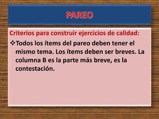 Criterios para construir ejercicios de calidad:
Todos los ítems del pareo deben tener el
mismo tema. Los ítems deben ser breves. La
columna B es la parte más breve, es la
contestación.
 