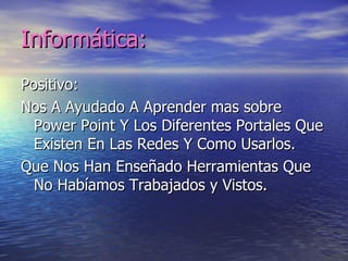 Informática:
Positivo:
Nos A Ayudado A Aprender mas sobre
  Power Point Y Los Diferentes Portales Que
  Existen En Las Redes Y Como Usarlos.
Que Nos Han Enseñado Herramientas Que
  No Habíamos Trabajados y Vistos.
 
