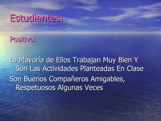 Estudiantes:

Positivo:

La Mayoría de Ellos Trabajan Muy Bien Y
  Son Las Actividades Planteadas En Clase
Son Buenos Compañeros Amigables,
  Respetuosos Algunas Veces
 