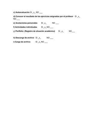 c) Autoevaluación SI _x_ NO ___
d) Conocer el resultado de los ejercicios asignados por el profesor SI _x_
NO ___
e) Anotaciones personales SI _x_ NO ___
f) Actividades individuales SI _x_NO ___
g) Portfolio: (Registro de situación académica) SI _x_ NO___
h) Descarga de archivo SI _x_ NO ___
i) Carga de archivo SI _x_NO ___
 