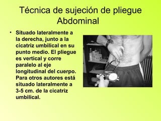 Técnica de sujeción de pliegue
            Abdominal
• Situado lateralmente a
  la derecha, junto a la
  cicatriz umbilical en su
  punto medio. El pliegue
  es vertical y corre
  paralelo al eje
  longitudinal del cuerpo.
  Para otros autores está
  situado lateralmente a
  3-5 cm. de la cicatriz
  umbilical.
 