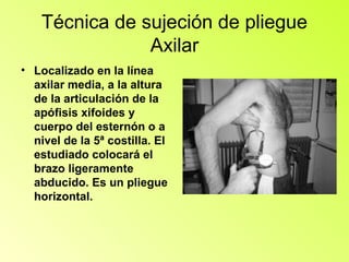 Técnica de sujeción de pliegue
                Axilar
• Localizado en la línea
  axilar media, a la altura
  de la articulación de la
  apófisis xifoides y
  cuerpo del esternón o a
  nivel de la 5ª costilla. El
  estudiado colocará el
  brazo ligeramente
  abducido. Es un pliegue
  horizontal.
 