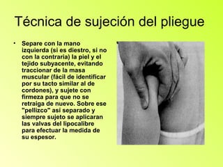 Técnica de sujeción del pliegue
•   Separe con la mano
    izquierda (si es diestro, si no
    con la contraria) la piel y el
    tejido subyacente, evitando
    traccionar de la masa
    muscular (fácil de identificar
    por su tacto similar al de
    cordones), y sujete con
    firmeza para que no se
    retraiga de nuevo. Sobre ese
    "pellizco" así separado y
    siempre sujeto se aplicaran
    las valvas del lipocalibre
    para efectuar la medida de
    su espesor.
 