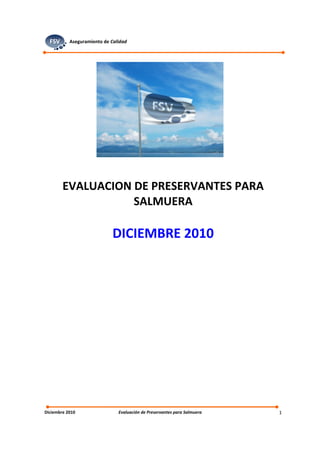 FSV      Aseguramiento de Calidad




        EVALUACION DE PRESERVANTES PARA
                   SALMUERA

                             DICIEMBRE 2010




Diciembre 2010                 Evaluación de Preservantes para Salmuera   1
 