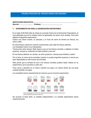 PRUEBA PROCESO DE TERCER GRADO SECUNDARIA
INSTITUCION EDUCATIVA………………………………………………………………………
Sección ………………..…. Profesor …………………………………
1. EXPERIMENTO DE REDI:LA GENERACIÓN ESPONTÁNEA
En el siglo XVIII Redi trató de refutar la conocida Teoría de la Generación Espontánea, la
cual planteaba que de la materia inerte se generaban los seres vivos simples. Para esto
elaboró el siguiente experimento:
Colocó una víbora muerta, un pescado y un trozo de carne de ternera en frascos, los
cerró y selló.
En otros frascos colocó los mismos componentes, pero dejó los frascos abiertos.
Los resultados fueron muy interesantes.
Transcurrido cierto tiempo, Redi observo que en los frascos cerrados y sellados no había
gusanos, aunque su contenido se había podrido y olía mal.
En los frascos abiertos, en cambio, se veían gusanos y moscas que entraban y salían.
Por lo tanto, la carne de los animales muertos no puede engendrar gusanos a menos que
sean depositados en ella huevos de animales.
Redi pensó que la entrada de aire a los frascos cerrados pudiera haber influido en su
experimento, por lo que llevó a cabo otro.
Puso carne y pescado en un frasco cubierto con gasa y lo colocó dentro de una jaula
cubierta también con gasa.
Los resultados fueron exactamente los mismos que en el primer experimento.
De acuerdo al texto leído, la variable independiente y la variable dependiente serían
respectivamente:
https://sites.google.com/site/miportaleducativo/Home/aulas-1/cuaderno-de-ciencias-
naturales/biognesis/experiencia-de-redi
 