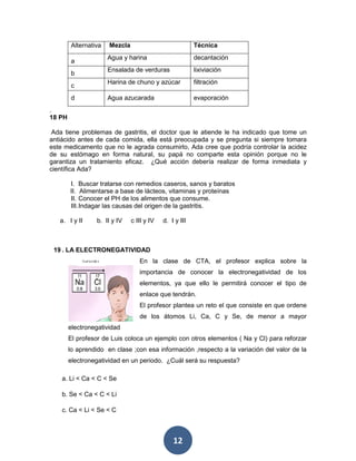 12
Alternativa Mezcla Técnica
a
Agua y harina decantación
b
Ensalada de verduras lixiviación
c
Harina de chuno y azúcar filtración
d Agua azucarada evaporación
.
18 PH
Ada tiene problemas de gastritis, el doctor que le atiende le ha indicado que tome un
antiácido antes de cada comida, ella está preocupada y se pregunta si siempre tomara
este medicamento que no le agrada consumirlo, Ada cree que podría controlar la acidez
de su estómago en forma natural, su papá no comparte esta opinión porque no le
garantiza un tratamiento eficaz. ¿Qué acción debería realizar de forma inmediata y
científica Ada?
I. Buscar tratarse con remedios caseros, sanos y baratos
II. Alimentarse a base de lácteos, vitaminas y proteínas
II. Conocer el PH de los alimentos que consume.
III.Indagar las causas del origen de la gastritis.
a. I y II b. II y IV c III y IV d. I y III
19 . LA ELECTRONEGATIVIDAD
En la clase de CTA, el profesor explica sobre la
importancia de conocer la electronegatividad de los
elementos, ya que ello le permitirá conocer el tipo de
enlace que tendrán.
El profesor plantea un reto el que consiste en que ordene
de los átomos Li, Ca, C y Se, de menor a mayor
electronegatividad
El profesor de Luis coloca un ejemplo con otros elementos ( Na y Cl) para reforzar
lo aprendido en clase ;con esa información ,respecto a la variación del valor de la
electronegatividad en un periodo. ¿Cuál será su respuesta?
a. Li < Ca < C < Se
b. Se < Ca < C < Li
c. Ca < Li < Se < C
 