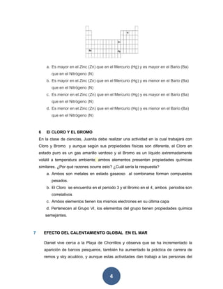 4
a. Es mayor en el Zinc (Zn) que en el Mercurio (Hg) y es mayor en el Bario (Ba)
que en el Nitrógeno (N)
b. Es mayor en el Zinc (Zn) que en el Mercurio (Hg) y es menor en el Bario (Ba)
que en el Nitrógeno (N)
c. Es menor en el Zinc (Zn) que en el Mercurio (Hg) y es mayor en el Bario (Ba)
que en el Nitrógeno (N)
d. Es menor en el Zinc (Zn) que en el Mercurio (Hg) y es menor en el Bario (Ba)
que en el Nitrógeno (N)
6 El CLORO Y EL BROMO
En la clase de ciencias, Juanita debe realizar una actividad en la cual trabajará con
Cloro y Bromo y aunque según sus propiedades físicas son diferente, el Cloro en
estado puro es un gas amarillo verdoso y el Bromo es un líquido extremadamente
volátil a temperatura ambiente; ambos elementos presentan propiedades químicas
similares. ¿Por qué razones ocurre esto? ¿Cuál sería la respuesta?
a. Ambos son metales en estado gaseoso al combinarse forman compuestos
pesados.
b. El Cloro se encuentra en el periodo 3 y el Bromo en el 4, ambos periodos son
correlativos
c. Ambos elementos tienen los mismos electrones en su última capa
d. Pertenecen al Grupo VI, los elementos del grupo tienen propiedades química
semejantes.
7 EFECTO DEL CALENTAMIENTO GLOBAL EN EL MAR
Daniel vive cerca a la Playa de Chorrillos y observa que se ha incrementado la
aparición de barcos pesqueros, también ha aumentado la práctica de carrera de
remos y sky acuático, y aunque estas actividades dan trabajo a las personas del
 