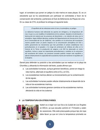 5
lugar, el considera que ponen en peligro la vida marina en esas playas. El, es un
estudiante que se ha caracterizado por participar en actividades a favor de la
conservación del ambiente y pertenece al Club de Defensores de Playas de Lima
En su clase de CTA, el profesor le entrega el siguiente texto:
Daniel para defender su posición a las actividades que se realizan en la playa de
Chorrillos y utilizando la información del texto, puede afirmar que:
a. Las actividades humanas ,aunque generan beneficios, ponen en riesgo la
vida marina, alternado el equilibrio entre el O2 y el CO2,
b. Los ecosistemas marinos alteran su funcionamiento por la contaminación
de las aguas.
c. Las actividades humanas pueden afectar drásticamente el desarrollo de la
vida en los ecosistemas marinos.
d. Las actividades humanas generan cambios en los ecosistemas marinos
afectando la vida en los océanos
8 LA TEMPERATURA EN OTROS PAÍSES
Isabel va a viajar con sus tíos a la ciudad de Los Ángeles
en EEUU, ya que escuela culminó el I Trimestre y están
de vacaciones. Ella está preocupada porque tipo de ropa
debe llevar ya que en Lima la temperatura promedio es
El equilibrio de las relaciones entre el mar y la atmósfera, en peligro
La influencia humana está alterando los aportes de nitrógeno y la temperatura del
mar, lo que a su vez modifica el metabolismo de los océanos –basado en la formación y
destrucción de materia por los procesos de fotosíntesis– y la relación de estos con la
atmósfera. Según William Berelson, profesor del Departamento de Ciencias de la Tierra
de la Universidad del Sur de California, «los cambios en la estructura del ecosistema
marino pueden tener un fuerte impacto en la concentración atmosférica de CO2 y
dañar gravemente los mecanismos que han permitido al océano estabilizarse tras
perturbaciones en el pasado». A lo largo de centenares de millones de años en la
historia de la Tierra, la producción de oxígeno y de CO2 ha observado un cierto
equilibrio, incluso a pesar de importantes perturbaciones y cambios en la estructura
del ecosistema del océano. Las presiones actuales podrían romper este equilibrio y
afectar drásticamente la capacidad del ecosistema marino de mantener el equilibrio de
la biosfera.
 