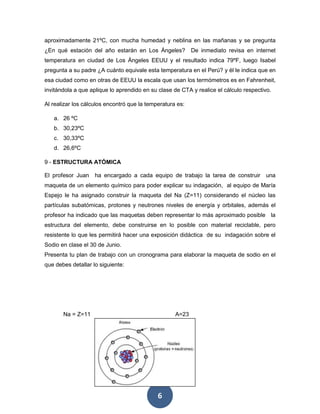 6
aproximadamente 21ºC, con mucha humedad y neblina en las mañanas y se pregunta
¿En qué estación del año estarán en Los Ángeles? De inmediato revisa en internet
temperatura en ciudad de Los Ángeles EEUU y el resultado indica 79ºF, luego Isabel
pregunta a su padre ¿A cuánto equivale esta temperatura en el Perú? y él le indica que en
esa ciudad como en otras de EEUU la escala que usan los termómetros es en Fahrenheit,
invitándola a que aplique lo aprendido en su clase de CTA y realice el cálculo respectivo.
Al realizar los cálculos encontró que la temperatura es:
a. 26 ºC
b. 30,23ºC
c. 30,33ºC
d. 26,6ºC
9 - ESTRUCTURA ATÓMICA
El profesor Juan ha encargado a cada equipo de trabajo la tarea de construir una
maqueta de un elemento químico para poder explicar su indagación, al equipo de María
Espejo le ha asignado construir la maqueta del Na (Z=11) considerando el núcleo las
partículas subatómicas, protones y neutrones niveles de energía y orbitales, además el
profesor ha indicado que las maquetas deben representar lo más aproximado posible la
estructura del elemento, debe construirse en lo posible con material reciclable, pero
resistente lo que les permitirá hacer una exposición didáctica de su indagación sobre el
Sodio en clase el 30 de Junio.
Presenta tu plan de trabajo con un cronograma para elaborar la maqueta de sodio en el
que debes detallar lo siguiente:
Na = Z=11 A=23
 