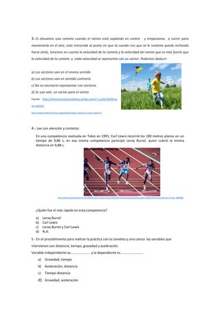 3.-Si elevamos una cometa cuando el viento está soplando en contra y empezamos a correr para
mantenerla en el aire, esta retrocede al punto en que la cuerda con que se le sostiene queda inclinada
hacia atrás, tenemos en cuenta la velocidad de la cometa y la velocidad del viento que es más fuerte que
la velocidad de la cometa y cada velocidad se representa con un vector. Podemos deducir:
a) Los vectores van en el mismo sentido
b) Los vectores van en sentido contrario
c) No es necesario representar con vectores
d) Se usa solo un vector para el viento
Fuente: http://interactuandoconlafisica.jimdo.com/2-1-qu%C3%A9-es-
un-vector/
http://magazinefeed.net/lista-paginada/familia/un-obstaculo-nunca-saltare-0
4.- Lee con atención y contesta:
En una competencia realizada en Tokio en 1991, Carl Lewis recorrió los 100 metros planos en un
tiempo de 9,86 s; en esa misma competencia participó Leroy Burrel, quien cubrió la misma
distancia en 9,88 s.
http://www.sporting-heroes.net/athletics/u-s-a/carl-lewis-258/1991-world-championships-gold-medals-world-records-but-if-only_a08900/
¿Quién fue el más rápido en esta competencia?
a) Leroy Burrel
b) Carl Lewis
c) Leroy Burrel y Carl Lewis
d) N.A:
5.- En el procedimiento para realizar la práctica con la canaleta y una canica las variables que
intervienen son distancia, tiempo, gravedad y aceleración.
Variable independiente es………………….. y la dependiente es ……………………..
a) Gravedad, tiempo
b) Aceleración, distancia
c) Tiempo distancia
d) Gravedad, aceleración
 