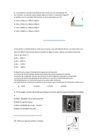 6.- Un proyectil es lanzado verticalmente hacia arriba con una velocidad de 735
m/s. Calcular: ¿al cabo de cuánto tiempo regresa al suelo?; ¿a qué altura llegará?;
la rapidez a los 15 s de haber sido lanzado; la altura alcanzada a los 10 s.
a) 150 s; 27562,5 m; 588m/s; 6860 m
b) 140 s; 27561,2 m; 580m/s; 6840 m
c) 130 s; 26400,3 m; 500m/s; 6800 m
d) 120 s; 25000,2 m; 500m/s; 6700 m
https://nixmat15.wordpress.com/proyectiles/proy/
7) Una piedra es soltada desde un avión que se mueve a una velocidad de 50 m/s, si el avión está a una
altura de 2000 m ¿Qué tiempo demora la piedra en llegar al suelo y además que espacio horizontal
recorrió (g= 10m/ s2
)
a) 50 s – 1300 m
b) 40 s - 1200 m
c) 30 s - 1100 m
d) 20 s - 1000 m
8.-Determina la verdad o falsedad de las siguientes afirmaciones:
a.La fuerza de tensión siempre apunta hacia afuera del cuerpo evitando ser estirada.
b.La fuerza de compresión siempre apunta hacia el corte imaginario evitando ser comprimida.
c.La fuerza de rozamiento depende de dos factores la normal y el coeficiente de fricción.
d.El dinamómetro es el instrumento que se usa para medir las fuerzas.
e.El coeficiente de rozamiento es estático (𝜇 e) es menor que el coeficiente de rozamiento cinético (𝜇 c)
a) VVFFF b) FFVVV c) FFVFV d) FFVVF
9.- En la imagen la chica de la foto que empuja una de las alas de la puerta giratoria y la obliga
a:
a) Rotar alrededor de un eje horizontal
b) Rota sin ejercer fuerza
c) Rotar alrededor de un eje vertical.
d) Rota sin considerar los ejes
http://erotacional6b.blogspot.pe/2011/02/equilibrio-rotacional.html
10.- Observa el siguiente gráfico y contesta:
 