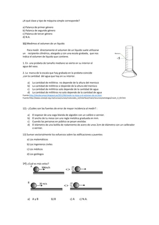 ¿A qué clase y tipo de máquina simple corresponde?
a) Palanca de primer género
b) Palanca de segundo género
c) Palanca de tercer género
d) N.A.
11) Medimos el volumen de un líquido
Para medir directamente el volumen de un líquido suele utilizarse
un recipiente cilíndrico, alargado y con una escala grabada, que nos
indica el volumen de líquido que contiene.
1. En una probeta de tamaño mediano se vierte en su interior el
agua del vaso.
2. La marca de la escala que hay grabada en la probeta coincide
,con la cantidad del agua que hay en su interior.
a) La cantidad de mililitros no depende de la altura del menisco
b) La cantidad de mililitros si depende de la altura del menisco
c) La cantidad de mililitros solo depende de la cantidad de agua
d) La cantidad de mililitros no solo depende de la cantidad de agua
Fuente:http://diezdecampo.blogspot.pe/2011/06/medir-la-masa-y-el-volumen-de-un.html
Fuente:http://www.conevyt.org.mx/cursos/cursos/cnaturales_v2/interface/main/recursos/antologia/cnant_3_03.htm
12).- ¿Cuáles son las fuentes de error de mayor incidencia al medir? :
a) El espesor de una soga blanda de algodón con un calibre o vernier.
b) El ancho de tu mesa con una regla metálica graduada en mm.
c) Cuando las personas en público se pesan vestidas
d) El diámetro de una bolilla de rodamiento de acero de unos 2cm de diámetro con un calibrador
o vernier.
13) Suman vectorialmente los esfuerzos sobre las edificaciones y puentes:
a) Los matemáticos
b) Los ingenieros civiles
c) Los médicos
d) Los geólogos
14) ¿Cuál es más veloz?
a) A y B b) B c) A c) N.A.
 