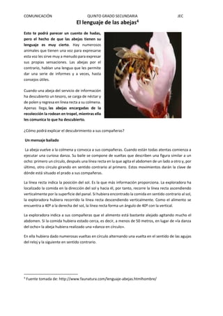 COMUNICACIÓN QUINTO GRADO SECUNDARIA JEC
El lenguaje de las abejas4
Esto te podrá parecer un cuento de hadas,
pero el hecho de que las abejas tienen su
lenguaje es muy cierto. Hay numerosos
animales que tienen una voz para expresarse
esta voz les sirve muy a menudo para expresar
sus propias sensaciones. Las abejas por el
contrario, hablan una lengua que les permite
dar una serie de informes y a veces, hasta
consejos útiles.
Cuando una abeja del servicio de información
ha descubierto un tesoro, se carga de néctar y
de polen y regresa en línea recta a su colmena.
Apenas llega, las abejas encargadas de la
recolección la rodean en tropel, mientras ella
les comunica lo que ha descubierto.
¿Cómo podrá explicar el descubrimiento a sus compañeras?
Un mensaje bailado
La abeja vuelve a la colmena y convoca a sus compañeras. Cuando están todas atentas comienza a
ejecutar una curiosa danza. Su baile se compone de vueltas que describen una figura similar a un
ocho: primero un círculo, después una línea recta en la que agita el abdomen de un lado a otro y, por
último, otro círculo girando en sentido contrario al primero. Estos movimientos darán la clave de
dónde está situado el prado a sus compañeras.
La línea recta indica la posición del sol. Es la que más información proporciona. La exploradora ha
localizado la comida en la dirección del sol y hacia él, por tanto, recorre la línea recta ascendiendo
verticalmente por la superficie del panal. Si hubiera encontrado la comida en sentido contrario al sol,
la exploradora hubiera recorrido la línea recta descendiendo verticalmente. Como el alimento se
encuentra a 40º a la derecha del sol, la línea recta forma un ángulo de 40º con la vertical.
La exploradora indica a sus compañeras que el alimento está bastante alejado agitando mucho el
abdomen. Si la comida hubiera estado cerca, es decir, a menos de 50 metros, en lugar de «la danza
del ocho» la abeja hubiera realizado una «danza en círculo».
En ella hubiera dado numerosas vueltas en círculo alternando una vuelta en el sentido de las agujas
del reloj y la siguiente en sentido contrario.
4
Fuente tomada de: http://www.faunatura.com/lenguaje-abejas.htmlhombre/
 