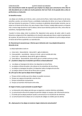 COMUNICACIÓN QUINTO GRADO SECUNDARIA JEC
Este extraordinario medio de expresión que emplean las abejas para comunicarse entre ellas ha
sido descubierto por un sabio con mucha paciencia: Karl von Frisch. Se ha pasado años y años en
perfeccionas su traducción.
Un beneficio mutuo
Las abejas son atraídas por la forma, color y aroma de las flores. Sobre todo prefieren las de tonos
amarillos y azules, con aromas frescos y cantidades moderadas de néctar con el que se fabricará la
miel que tomamos las personas. El néctar se produce en glándulas denominadas nectarios, que se
sitúan en el interior de las flores. Así, para chupar o libar el néctar, la abeja debe avanzar un trayecto
más o menos largo durante el cual la cabeza y dorso tocan distintas partes de la flor, entre ellas los
estambres, impregnándose de polen.
Cuando la misma abeja visite la próxima flor depositará estos granos de polen sobre la parte
femenina o estigma de la flor, dejándolos en la situación adecuada para llevar a cabo la reproducción
de la planta. De esta forma se cierra el ciclo de beneficio mutuo mediante el cual las abejas extraen
el néctar de las flores ayudando a su reproducción.
16. Reconstruye la secuencia que informa que el alimento está muy alejado del panal en
dirección al sol.
La abeja exploradora vuela en:
a. Línea recta – descendiente - danza del 8 - agita el abdomen.
b. Línea paralela – ascendiente - danza en círculo - gira en sentido del reloj
c. Línea recta - ascendiente, danza del 8, agita el abdomen.
d. Línea oblicua - descendiente, danza del 8, gira en sentido contrario al reloj.
17. ¿Cuándo la abeja toca el estambre qué efecto se desencadenaría?
a. Las abejas se impregnan de néctar y las depositan en otras flores.
b. Las abejas se llenan de polen y las colocan en los estambres de otras flores.
c. Las abejas se impregnan de polen y lo depositan sobre el estigma de otra flor.
d. Las abejas utilizan el néctar de las flores para su panel.
18. ¿Por qué se dice que las abejas tienen lenguaje?
a. Porque emiten sonidos que otras abejas no pueden reconocer.
b. Porque son capaces de aprender unas de otras.
c. Porque se benefician mutuamente.
d. Porque se trasmiten información entre ellas.
19. Según el texto ¿a qué conclusión se puede llegar?
a. La interacción entre abejas permite que se organicen y realicen distintas actividades.
b. La comunicación eficaz de las abejas les permite trabajar en equipo y dar información precisa.
c. El sonido que las abejas producen ayuda a comunicarse en la recolección de alimentos.
d. La comunicación de las abejas son un conjunto de códigos no visibles para los demás.
20.- ¿Qué pasaría si las abejas no tuvieran ningún sistema de comunicación?
 