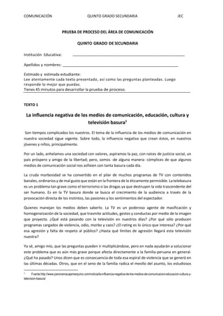 COMUNICACIÓN QUINTO GRADO SECUNDARIA JEC
PRUEBA DE PROCESO DEL ÁREA DE COMUNICACIÓN
QUINTO GRADO DE SECUNDARIA
Institución Educativa:
Apellidos y nombres:
Estimado y estimada estudiante:
Lee atentamente cada texto presentado, así como las preguntas planteadas. Luego
responde lo mejor que puedas.
Tienes 45 minutos para desarrollar la prueba de proceso.
TEXTO 1
La influencia negativa de los medios de comunicación, educación, cultura y
televisión basura1
Son tiempos complicados los nuestros. El tema de la influencia de los medios de comunicación en
nuestra sociedad sigue vigente. Sobre todo, la influencia negativa que crean éstos, en nuestros
jóvenes y niños, principalmente.
Por un lado, anhelamos una sociedad con valores, aspiramos la paz, con raíces de justicia social, un
país próspero y amigo de la libertad; pero, somos -de alguna manera- cómplices de que algunos
medios de comunicación social nos asfixien con tanta basura cada día.
La cruda morbosidad se ha convertido en el pilar de muchos programas de TV con contenidos
banales, ordinarios y de mal gusto que están en la frontera de lo éticamente permisible. La telebasura
es un problema tan grave como el terrorismo o las drogas ya que destruyen la vida trascendente del
ser humano. Es en la TV basura donde se busca el crecimiento de la audiencia a través de la
provocación directa de los instintos, las pasiones y los sentimientos del espectador.
Quienes manejan los medios deben saberlo. La TV es un poderoso agente de masificación y
homogeneización de la sociedad, que trasmite actitudes, gestos y conductas por medio de la imagen
que proyecta. ¿Qué está pasando con la televisión en nuestros días? ¿Por qué sólo producen
programas cargados de violencia, odio, morbo y caos? ¿El rating es lo único que interesa? ¿Por qué
esa agresión y falta de respeto al público? ¿Hasta qué límites de agresión llegará esta televisión
nuestra?
Ya sé, amigo mío, que las preguntas pueden ir multiplicándose, pero en nada ayudarán a solucionar
este problema que es aún más grave porque afecta directamente a la familia peruana en general.
¿Qué ha pasado? Unos dicen que es consecuencia de toda esa espiral de violencia que se generó en
las últimas décadas. Otros, que en el seno de la familia radica el meollo del asunto, los estudiosos
1 Fuente:http://www.panoramacajamarquino.com/noticia/la-influencia-negativa-de-los-medios-de-comunicacion-educacion-cultura-y-
television-basura/
 