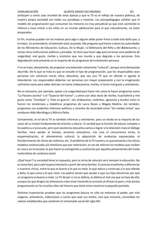 COMUNICACIÓN QUINTO GRADO SECUNDARIA JEC
atribuyen a cierto caos mundial de estas épocas y que la TV es el reflejo de nuestra pobreza, de
nuestra propia sociedad con todas sus paradojas y miserias. Los psicopedagogos señalan que el
modelo de programación que consumen los menores es muy perjudicial ya que está acortando la
infancia y hace entrar a los niños en un mundo adolescente para el que naturalmente, no están
preparados.
En fin, muchos pueden ser los motivos pero algo o alguien debe poner freno a todo este daño que, a
lo mejor, sin pretenderlo, la televisión está causando. Me pregunto qué hacen o dicen las autoridades
de los Ministerios de Educación, Cultura, De la Mujer, la Defensoría del Niño y del Adolescente, y
tantas otras instituciones públicas y privadas. Se tiene que hacer algo para arrancar esta epidemia de
vulgaridad, mal gusto, morbo y erotismo que nos inunda y que degrada a las personas. Esta
degradación está presente en la mayoría de los programas de la televisión peruana.
Y no se trata, obviamente, de proponer una televisión netamente “cultural”, porque sería demasiado
aburrido. De lo que se trata es que se estudie el tipo de programación, que los responsables sean
personas con solvencia moral, ética, educativa, que sea una TV que no ofenda ni agreda al
televidente. Los responsables deberían ser personas con mayor preparación y con la imaginación
suficiente como para saber distraer sin tanta chabacanería, morbo, ni tanto mal gusto y antivalores.
No es necesario, por ejemplo, apelar a la vulgaridad para hacer reír como lo hacen programas como
“La Paisana Jacinta” o el “Especial del humor”, u otros con altas dosis de morbo, huachafería y mal
gusto como “Combate” y “Esto es guerra”, tan chabacanos, violentos, agresivos y burdos como lo
fueron los tenebrosos y diabólicos programas de Laura Bozzo y Magaly Medina. Así también,
programas con evidentes intereses políticos y carentes de veracidad como “Sin medias tintas” que
conducen Aldo Mariátegui y Mónica Delta.
Ciertamente, el rol de la TV es también informar y entretener, pero se olvida en la mayoría de los
casos de su misión fundamental de orientar y educar. Es verdad que la función de educar compete a
los padres y a la escuela, pero qué excelencia educativa vamos a lograr si la televisión mata el diálogo
familiar, hace perder el tiempo, presenta antivalores, nos crea el consumismo tonto, la
esquematización, el alienamiento cultural, la adquisición de conductas equivocadas, el
fortalecimiento de climas de violencia, etc. El problema de la TV nuestra, es que presenta a los chicos
modelos conductuales y/o familiares que por reiteración, en vez de reforzar los modelos que reciben
en casa y en la escuela, lo que hacen es extinguirlos y sustituirlos por aquellos provenientes del modo
materialista de conducta social.
¿Qué hacer? La sociedad tiene la respuesta, pero el arma de solución será siempre la educación. No
es tarea fácil, pero vale la pena intentarlo a partir del seno familiar. Es preciso enseñarles a diferenciar
a nuestros chicos, entre lo que es bueno y lo que es malo, lo que educa y construye y lo que ofende
y daña, lo que suma y lo que resta. Los padres tienen que ayudar a que sus hijos disciernan por qué
un programa es bueno o malo. La TV de por sí no es dañina, es dañino el mal uso que se hace de ella;
aunque los que dirigen las televisoras creen estar haciendo lo correcto al ofrecer la peor y más barata
programación en los muchos años de historia que tiene entre nosotros la pequeña pantalla.
Distintas trayectorias prueban que los programas basura no sólo no molestan al poder, por más
vulgares, antivalores, indecorosos y cutres que sean sus estilos, sino que inclusive, consolidan los
valores establecidos que sostienen el entramado social del siglo XXI.
 