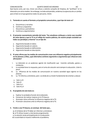 COMUNICACIÓN QUINTO GRADO SECUNDARIA JEC
Qué bueno sería, por eso, iniciar una eficaz y valiente campaña de limpieza, de “profilaxis” en la
televisión y en otros medios. Sin embargo, no todo está perdido, anidemos la esperanza de un cambio
para el bien en el que ganemos todos los peruanos. Amén.
1. Teniendo en cuenta el formato y el propósito comunicativo, ¿qué tipo de texto es?
a. Discontinuo y narrativo
b. Continuo y expositivo
c. Discontinuo y periodístico
d. Continuo y argumentativo
2. El presente razonamiento extraído del texto: “los estudiosos atribuyen a cierto caos mundial
de estas épocas y que la TV es el reflejo de nuestra pobreza, de nuestra propia sociedad con
todas sus paradojas y miserias” es un tipo de:
a. Argumento basado en datos.
b. Argumento basado en valores.
c. Argumento basado en definiciones.
d. Argumento basado en descripción.
3. El autor afirma que los medios de comunicación crean una influencia negativa principalmente
en los jóvenes y niños, ¿qué alternativa contiene argumento o argumentos que refuercen esta
afirmación?
I. La televisión es un poderoso agente de masificación que trasmite actitudes, gestos y
conductas.
II. La sociedad tiene la respuesta, pero el arma de solución será siempre la educación. ¡Vale la
pena!
III. La influencia de los medios de comunicación en nuestra sociedad sigue vigente en los
jóvenes.
IV. La TV informa y entretiene, pero se olvida de su misión fundamental de orientar y educar.
a. Solo I y IV
b. Solo IV
c. Solo II y I
d. Solo III y II
4. El propósito de este texto es:
a. Explicar la verdadera función de la televisión.
b. Convencer de realizar mejoras en la TV basura.
c. Aconsejar cómo enfrentar la influencia negativa de la TV.
d. Promover soluciones ante la influencia negativa de la TV.
5. Frente a una TV basura, se concluye del texto que…
a. el rol básico de la TV debe ser informar y entretener.
b. la TV ofrece la peor y más barata programación.
c. la solución recae principalmente en la educación.
d. la autoridad se muestra indiferente al problema.
 