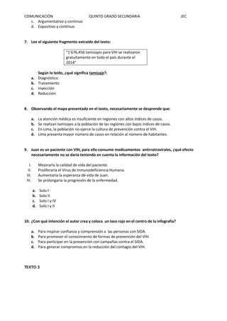 COMUNICACIÓN QUINTO GRADO SECUNDARIA JEC
c. Argumentativo y continuo
d. Expositivo y continuo
7. Lee el siguiente fragmento extraído del texto:
“1’676,456 tamizajes para VIH se realizaron
gratuitamente en todo el país durante el
2014”
Según lo leído, ¿qué significa tamizaje?:
a. Diagnóstico
b. Tratamiento
c. Inyección
d. Reducción
8. Observando el mapa presentado en el texto, necesariamente se desprende que:
a. La atención médica es insuficiente en regiones con altos índices de casos.
b. Se realizan tamizajes a la población de las regiones con bajos índices de casos.
c. En Lima, la población no ejerce la cultura de prevención contra el VIH.
d. Lima presenta mayor número de casos en relación al número de habitantes.
9. Juan es un paciente con VIH, para ello consume medicamentos antirretrovirales, ¿qué efecto
necesariamente no se daría teniendo en cuenta la información del texto?
I. Mejoraría la calidad de vida del paciente.
II. Proliferaría el Virus de Inmunodeficiencia Humana.
III. Aumentaría la esperanza de vida de Juan.
IV. Se prolongaría la progresión de la enfermedad.
a. Solo I
b. Solo II
c. Solo I y IV
d. Solo I y II
10. ¿Con qué intención el autor crea y coloca un lazo rojo en el centro de la infografía?
a. Para inspirar confianza y comprensión a las personas con SIDA.
b. Para promover el conocimiento de formas de prevención del VIH.
c. Para participar en la prevención con campañas contra el SIDA.
d. Para generar compromiso en la reducción del contagio del VIH.
TEXTO 3
 
