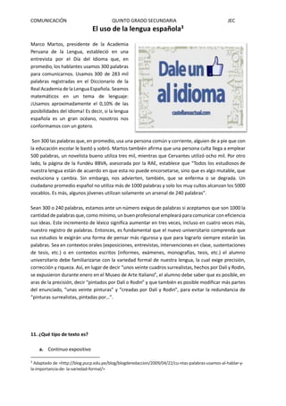 COMUNICACIÓN QUINTO GRADO SECUNDARIA JEC
El uso de la lengua española3
Marco Martos, presidente de la Academia
Peruana de la Lengua, estableció en una
entrevista por el Día del Idioma que, en
promedio, los hablantes usamos 300 palabras
para comunicarnos. Usamos 300 de 283 mil
palabras registradas en el Diccionario de la
Real Academia de la Lengua Española. Seamos
matemáticos en un tema de lenguaje:
¡Usamos aproximadamente el 0,10% de las
posibilidades del idioma! Es decir, si la lengua
española es un gran océano, nosotros nos
conformamos con un gotero.
Son 300 las palabras que, en promedio, usa una persona común y corriente, alguien de a pie que con
la educación escolar le bastó y sobró. Martos también afirma que una persona culta llega a emplear
500 palabras, un novelista bueno utiliza tres mil, mientras que Cervantes utilizó ocho mil. Por otro
lado, la página de la Fundéu BBVA, asesorada por la RAE, establece que “Todos los estudiosos de
nuestra lengua están de acuerdo en que esta no puede encorsetarse, sino que es algo mutable, que
evoluciona y cambia. Sin embargo, nos advierten, también, que se enferma o se degrada. Un
ciudadano promedio español no utiliza más de 1000 palabras y solo los muy cultos alcanzan los 5000
vocablos. Es más, algunos jóvenes utilizan solamente un arsenal de 240 palabras”.
Sean 300 o 240 palabras, estamos ante un número exiguo de palabras si aceptamos que son 1000 la
cantidad de palabras que, como mínimo, un buen profesional empleará para comunicar con eficiencia
sus ideas. Este incremento de léxico significa aumentar en tres veces, incluso en cuatro veces más,
nuestro registro de palabras. Entonces, es fundamental que el nuevo universitario comprenda que
sus estudios le exigirán una forma de pensar más rigurosa y que para lograrlo siempre estarán las
palabras. Sea en contextos orales (exposiciones, entrevistas, intervenciones en clase, sustentaciones
de tesis, etc.) o en contextos escritos (informes, exámenes, monografías, tesis, etc.) el alumno
universitario debe familiarizarse con la variedad formal de nuestra lengua, la cual exige precisión,
corrección y riqueza. Así, en lugar de decir “unos veinte cuadros surrealistas, hechos por Dalí y Rodin,
se expusieron durante enero en el Museo de Arte Italiano”, el alumno debe saber que es posible, en
aras de la precisión, decir “pintados por Dalí o Rodin” y que también es posible modificar más partes
del enunciado, “unas veinte pinturas” y “creadas por Dalí y Rodin”, para evitar la redundancia de
“pinturas surrealistas, pintadas por…”.
11. ¿Qué tipo de texto es?
a. Continuo expositivo
3
Adaptado de <http://blog.pucp.edu.pe/blog/blogderedaccion/2009/04/22/cu-ntas-palabras-usamos-al-hablar-y-
la-importancia-de- la-variedad-formal/>
 